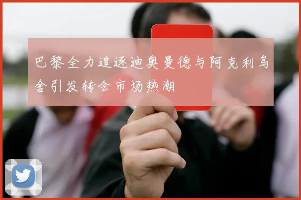 巴黎全力追逐迪奥曼德与阿克利乌舍引发转会市场热潮
