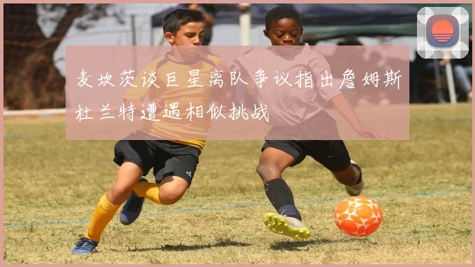 麦坎茨谈巨星离队争议指出詹姆斯杜兰特遭遇相似挑战