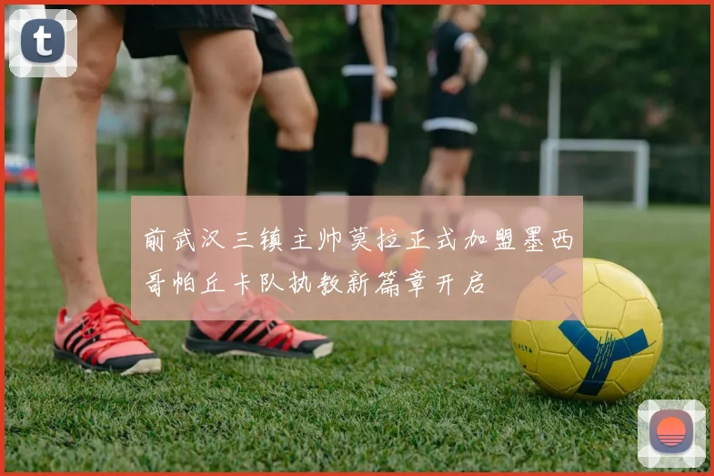 前武汉三镇主帅莫拉正式加盟墨西哥帕丘卡队执教新篇章开启
