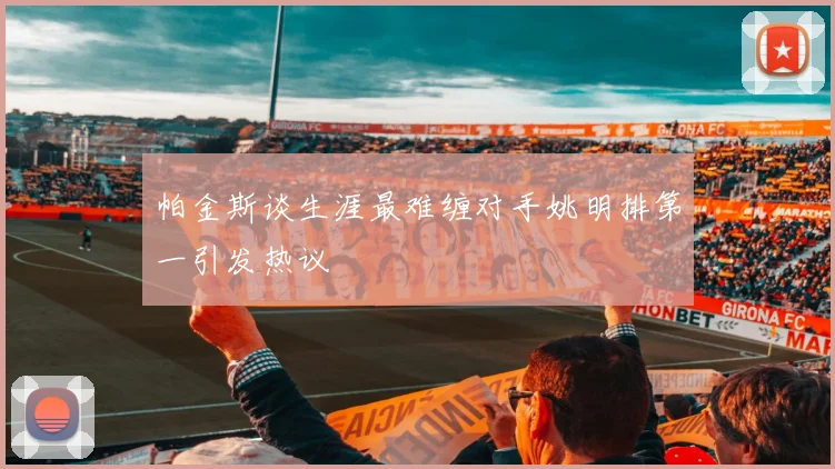 帕金斯谈生涯最难缠对手姚明排第一引发热议