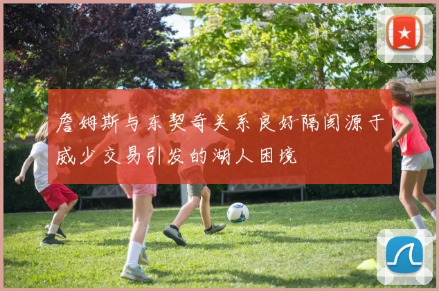 詹姆斯与东契奇关系良好隔阂源于威少交易引发的湖人困境