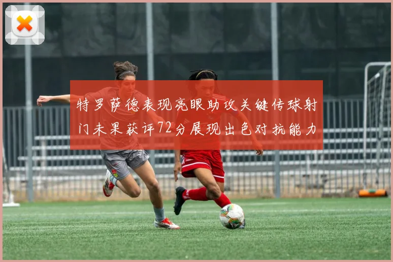 特罗萨德表现亮眼助攻关键传球射门未果获评72分展现出色对抗能力