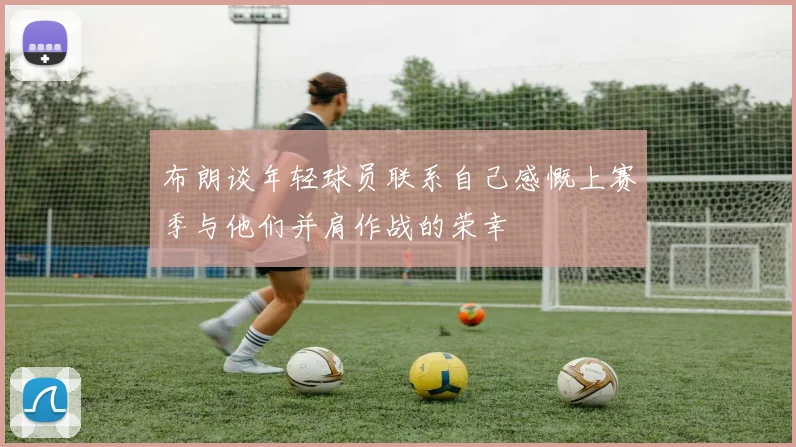 布朗谈年轻球员联系自己感慨上赛季与他们并肩作战的荣幸