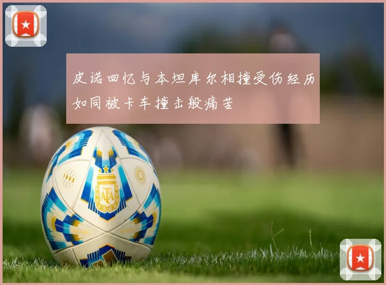 皮诺回忆与本坦库尔相撞受伤经历如同被卡车撞击般痛苦